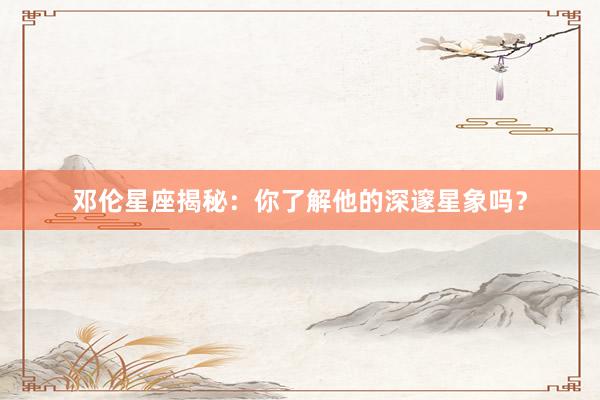 邓伦星座揭秘：你了解他的深邃星象吗？